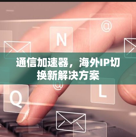 通信加速器,海外IP切换新解决方案
