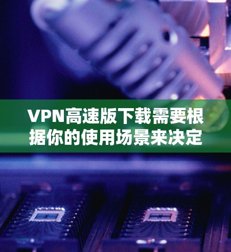 VPN高速版下载需要根据你的使用场景来决定。以下是几种常见使用情况和下载建议