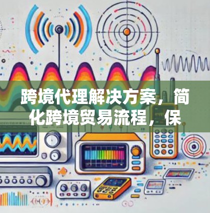 跨境代理解决方案,简化跨境贸易流程,保障安全与效率