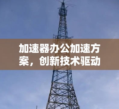 加速器办公加速方案,创新技术驱动的高效通信解决方案