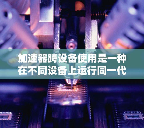 加速器跨设备使用是一种在不同设备上运行同一代码的技巧,通常用于开发跨设备应用。以下是关于加速器跨设备使用的关键点