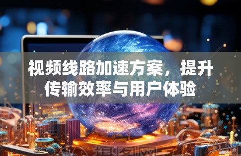 视频线路加速方案,提升传输效率与用户体验 视频线路加速方案,提升传输效率与用户体验