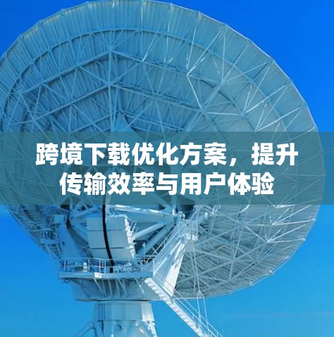 跨境下载优化方案，提升传输效率与用户体验