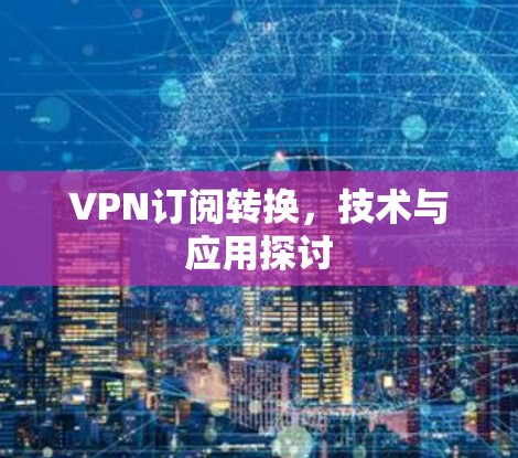 VPN订阅转换,技术与应用探讨 VPN订阅转换,技术与应用探讨
