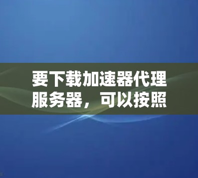 要下载加速器代理服务器,可以按照以下步骤操作 要下载加速器代理服务器,可以按照以下步骤操作