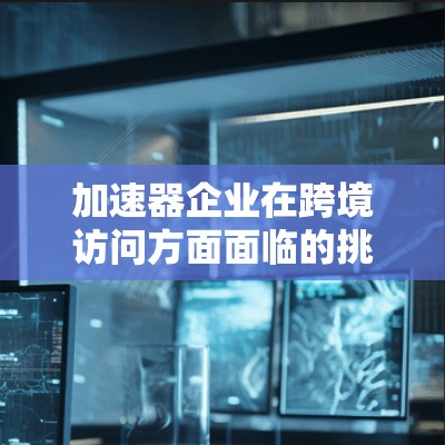 加速器企业在跨境访问方面面临的挑战和应对措施可以从以下几个方面进行详细阐述 加速器企业在跨境访问方面面临的挑战和应对措施可以从以下几个方面进行详细阐述