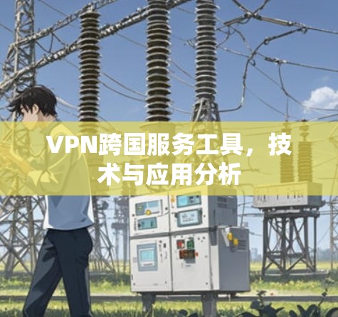 VPN跨国服务工具,技术与应用分析 VPN跨国服务工具,技术与应用分析