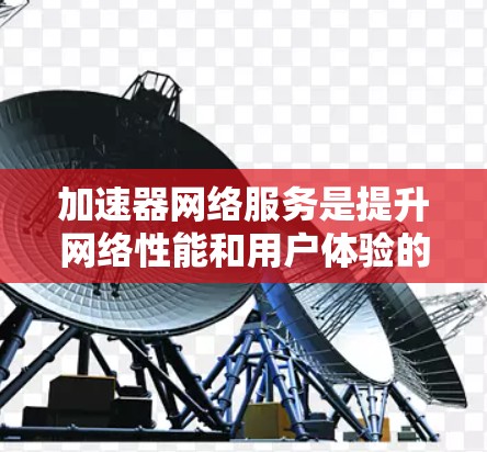 加速器网络服务是提升网络性能和用户体验的关键技术，涵盖多个关键组件和功能。以下是对加速器网络服务的详细总结