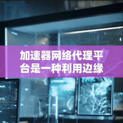 加速器网络代理平台是一种利用边缘计算技术来加速内容分发的解决方案，通过部署缓存服务器在靠近用户的边缘位置，显著减少数据传输距离和延迟，提升内容访问速度和用户体验。以下是对加速器网络代理平台的详细总结