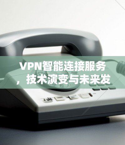 VPN智能连接服务,技术演变与未来发展 VPN智能连接服务,技术演变与未来发展