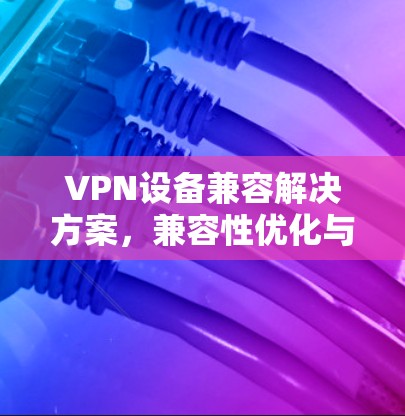 VPN设备兼容解决方案,兼容性优化与应用场景分析 VPN设备兼容解决方案,兼容性优化与应用场景分析
