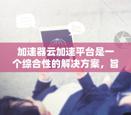 加速器云加速平台是一个综合性的解决方案，旨在优化云应用的性能，提升数据传输和处理效率。以下是该平台的主要功能和技术组成