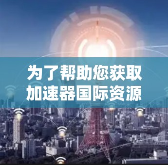 为了帮助您获取加速器国际资源,以下是一些关键的国际机构和资源链接,供您参考 为了帮助您获取加速器国际资源,以下是一些关键的国际机构和资源链接,供您参考