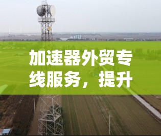加速器外贸专线服务,提升全球通信效率的关键 加速器外贸专线服务,提升全球通信效率的关键