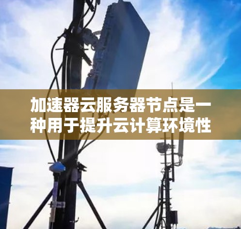 加速器云服务器节点是一种用于提升云计算环境性能的技术，通过硬件或软件加速来优化处理能力，适用于高并发、数据密集型和实时性要求高的应用场景。以下是对加速器云服务器节点的详细分析