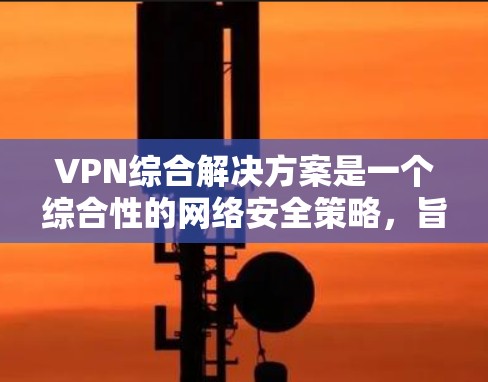 VPN综合解决方案是一个综合性的网络安全策略，旨在为企业和个人提供安全、稳定、灵活的网络连接。以下是对VPN综合解决方案的详细分析和总结