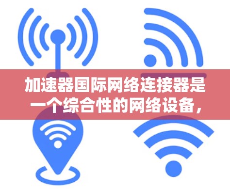 加速器国际网络连接器是一个综合性的网络设备，旨在优化国际网络通信的性能和效率。以下是对其的详细分析和总结