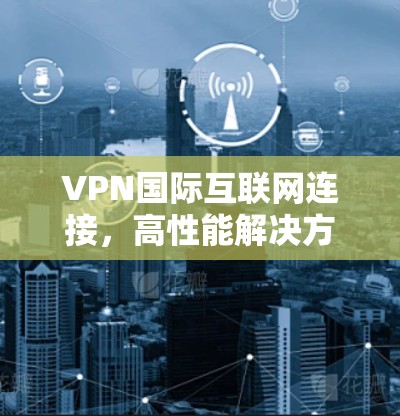 VPN国际互联网连接，高性能解决方案与应用探讨