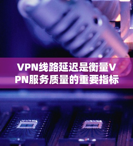 VPN线路延迟是衡量VPN服务质量的重要指标之一，直接影响用户体验。以下是关于VPN线路延迟的详细解释和排名建议