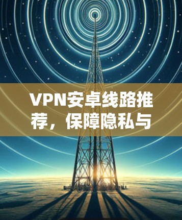 VPN安卓线路推荐,保障隐私与安全的最佳选择 VPN安卓线路推荐,保障隐私与安全的最佳选择