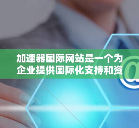 加速器国际网站是一个为企业提供国际化支持和资源的平台,旨在帮助企业加速在国际市场中的业务发展。以下是关于该网站的一些关键信息和建议 加速器国际网站是一个为企业提供国际化支持和资源的平台,旨在帮助企业加速在国际市场中的业务发展。以下是关于该网站的一些关键信息和建议
