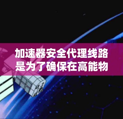 加速器安全代理线路是为了确保在高能物理实验中数据传输的安全性而设计的关键系统。以下是对其工作原理、实现方式及其重要性的详细分析