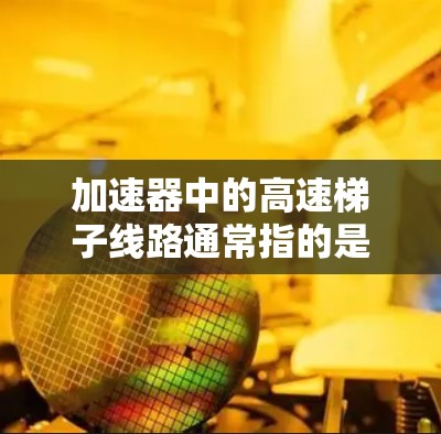 加速器中的高速梯子线路通常指的是一种用于快速移动或转移粒子的机械结构，常见于高能物理实验或粒子加速器中。这种线路设计用于在加速器的不同区域之间高效、快速地移动粒子，以满足实验或加速过程的需求