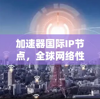加速器国际IP节点,全球网络性能的关键 加速器国际IP节点,全球网络性能的关键