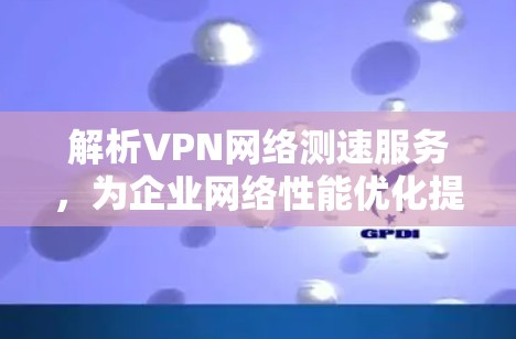 解析VPN网络测速服务，为企业网络性能优化提供关键数据支持