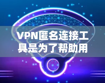 VPN匿名连接工具是为了帮助用户在网络上保持匿名，保护隐私而开发的解决方案。以下是对VPN匿名连接工具的详细分析