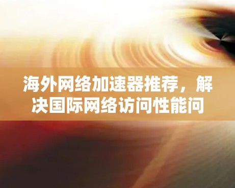 海外网络加速器推荐,解决国际网络访问性能问题 海外网络加速器推荐,解决国际网络访问性能问题