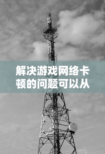 解决游戏网络卡顿的问题可以从以下几个方面入手进行排查和优化 解决游戏网络卡顿的问题可以从以下几个方面入手进行排查和优化