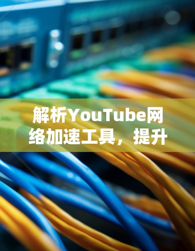 解析YouTube网络加速工具，提升视频流体验的技术手段