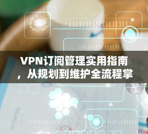 VPN订阅管理实用指南,从规划到维护全流程掌握 VPN订阅管理实用指南,从规划到维护全流程掌握