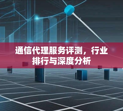 通信代理服务评测，行业排行与深度分析