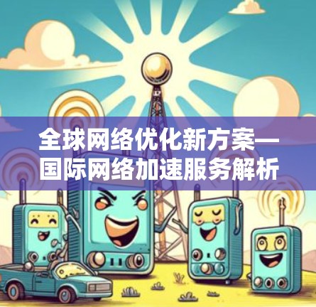 全球网络优化新方案—国际网络加速服务解析 全球网络优化新方案—国际网络加速服务解析