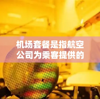 机场套餐是指航空公司为乘客提供的一系列旅行服务，通常包括机票、行李、升舱、贵宾厅等，具体内容因航空公司和航线而异。在比较分析机场套餐时，可以从以下几个方面入手