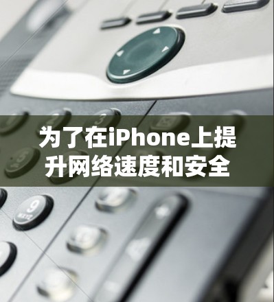为了在iPhone上提升网络速度和安全性，以下是一些经过综合评估的工具和方法建议