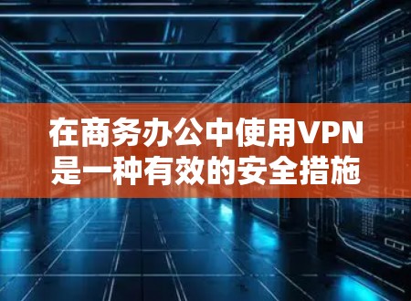 在商务办公中使用VPN是一种有效的安全措施，提供了多方面的优势，但也需权衡其挑战。以下是对VPN在商务环境中的应用及考虑因素的总结