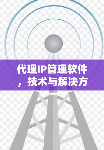 代理IP管理软件,技术与解决方案 代理IP管理软件,技术与解决方案
