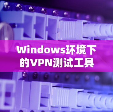 Windows环境下的VPN测试工具推荐与实践 Windows环境下的VPN测试工具推荐与实践