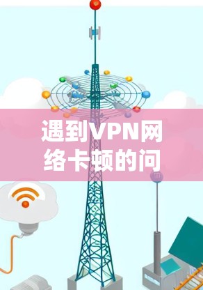 遇到VPN网络卡顿的问题,可以按照以下步骤进行排查和解决 遇到VPN网络卡顿的问题,可以按照以下步骤进行排查和解决