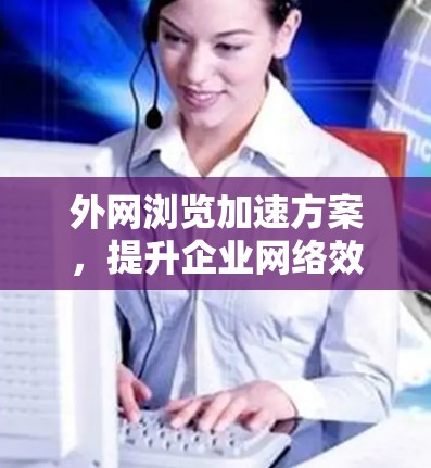 外网浏览加速方案,提升企业网络效率的关键技术 外网浏览加速方案,提升企业网络效率的关键技术
