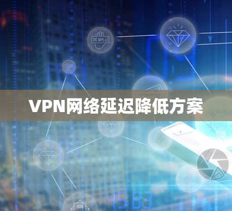 VPN网络延迟降低方案 VPN网络延迟降低方案