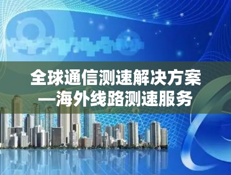 全球通信测速解决方案—海外线路测速服务 全球通信测速解决方案—海外线路测速服务