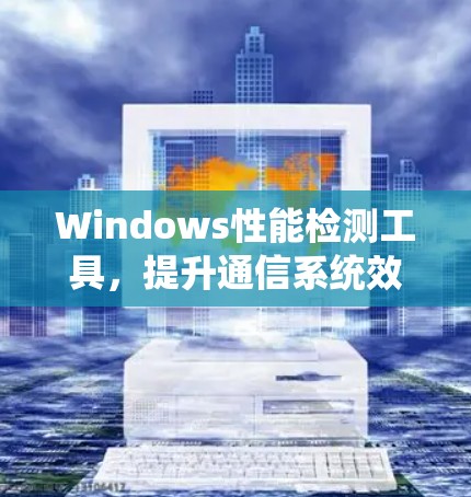 Windows性能检测工具,提升通信系统效率 Windows性能检测工具,提升通信系统效率