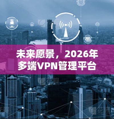 未来愿景,2026年多端VPN管理平台的创新应用与技术突破 未来愿景,2026年多端VPN管理平台的创新应用与技术突破
