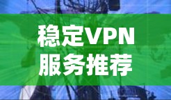 稳定VPN服务推荐,选择可靠防护护航 稳定VPN服务推荐,选择可靠防护护航